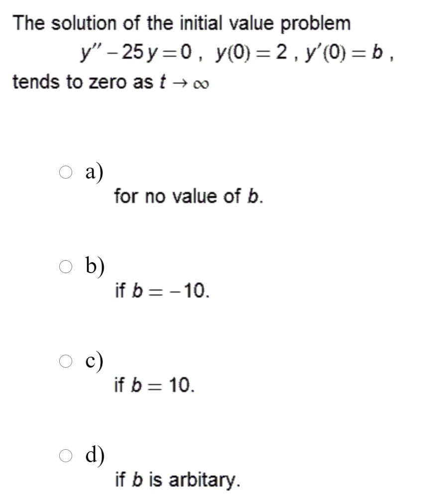 The solution of the initial value problem
y" – 25 y =0, y(0) = 2 , y'(0) = b,
tends to zero as t → 0
а)
for no value of b.
O b)
if b = - 10.
c)
if b = 10.
d)
if b is arbitary.
