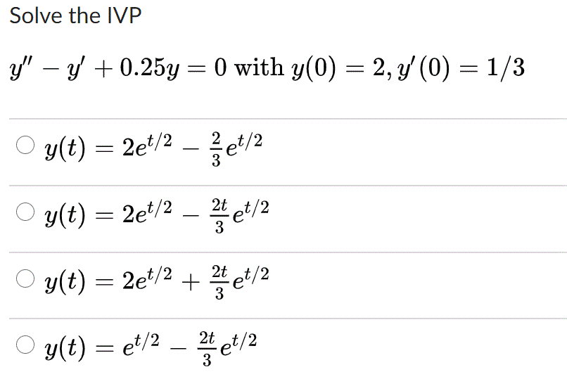 Solve the IVP
y" – y + 0.25y = 0 with y(0) = 2, y' (0) = 1/3
y(t) = 2e*/2
3
-
y(t) = 2et/2 _ 꼴et/2
-
3
O y(t) = 2e/2 + et/2
3
O y(t) = et/2 –
2t
et/2
