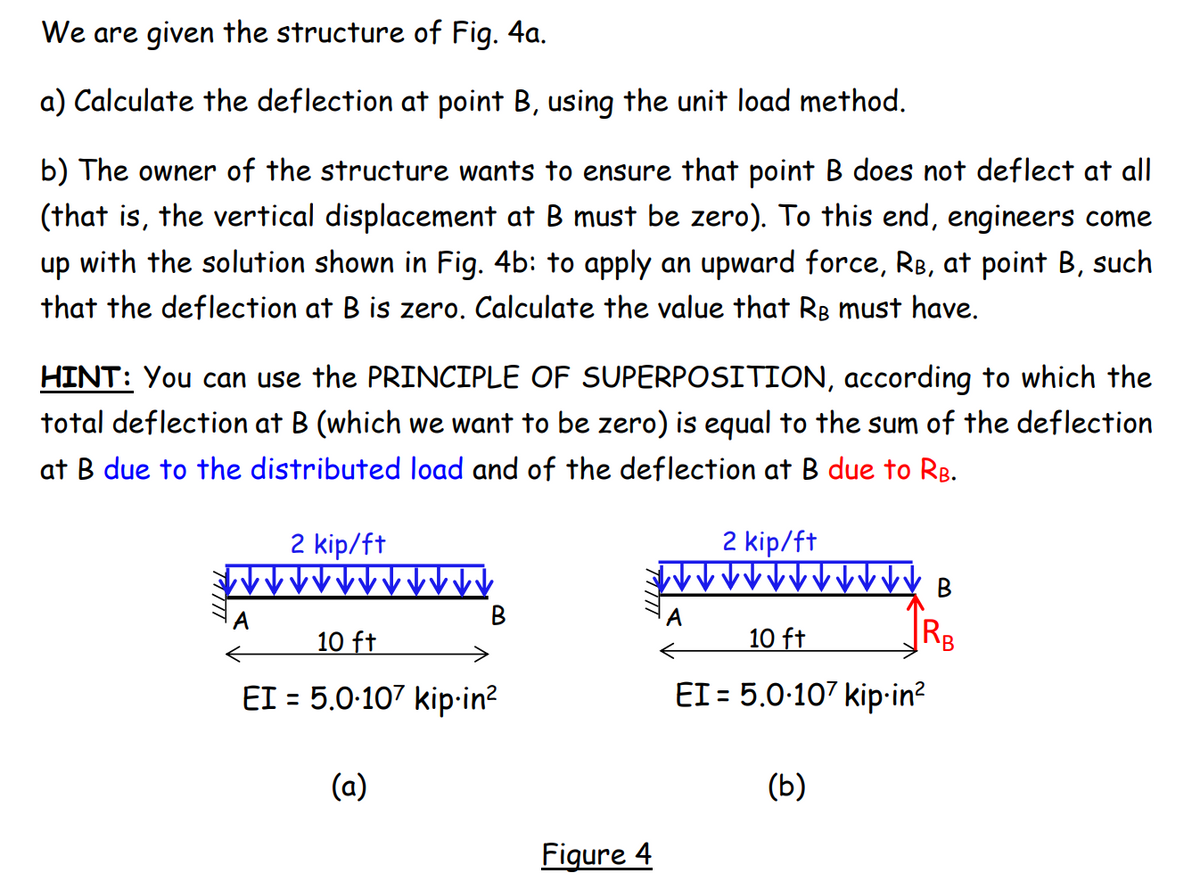 We are given the structure of Fig. 4a.
a) Calculate the deflection at point B, using the unit load method.
b) The owner of the structure wants to ensure that point B does not deflect at all
(that is, the vertical displacement at B must be zero). To this end, engineers come
up with the solution shown in Fig. 4b: to apply an upward force, RB, at point B, such
that the deflection at B is zero. Calculate the value that Rg must have.
HINT: You can use the PRINCIPLE OF SUPERPOSITION, according to which the
total deflection at B (which we want to be zero) is equal to the sum of the deflection
at B due to the distributed load and of the deflection at B due to RB.
2 kip/ft
2 kip/ft
B
A
A
10 ft
10 ft
RB
EI = 5.0-107 kip-in?
EI = 5.0-107 kip•in?
(a)
(b)
Figure 4

