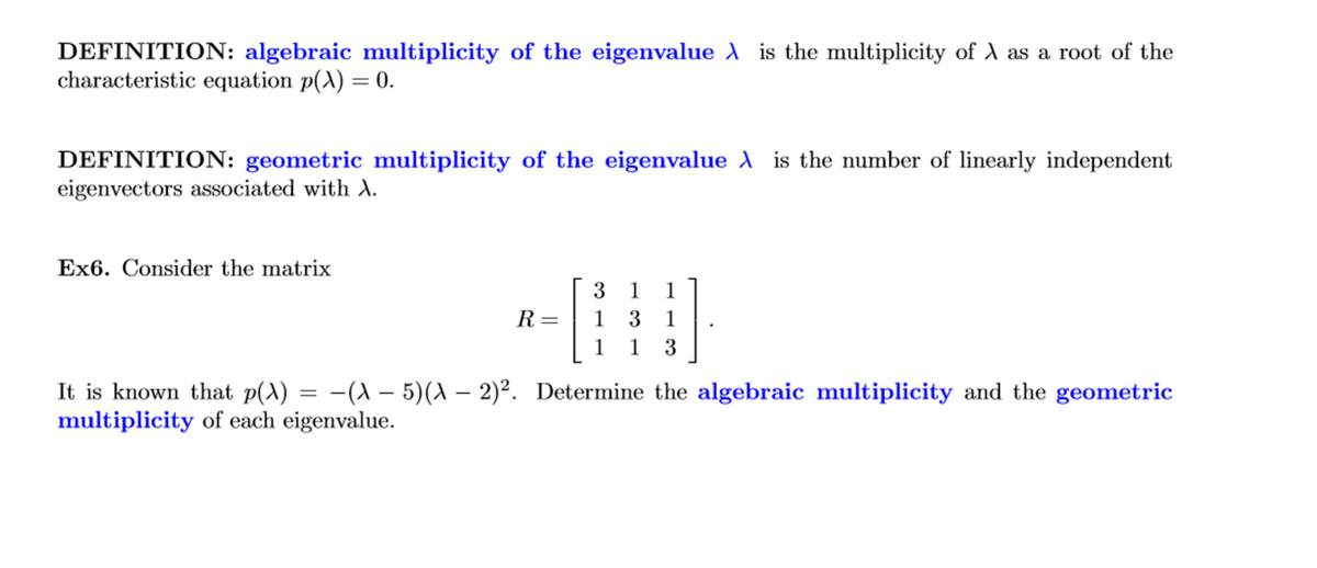 DEFINITION: algebraic multiplicity of the eigenvalue A is the multiplicity of A as a root of the
characteristic equation p(^) = 0.
DEFINITION: geometric multiplicity of the eigenvalue A is the number of linearly independent
eigenvectors associated with A.
Ex6. Consider the matrix
1
1
R=
1
3
1
1
1
3
It is known that p(A) = -(A – 5)(A – 2)². Determine the algebraic multiplicity and the geometric
multiplicity of each eigenvalue.
