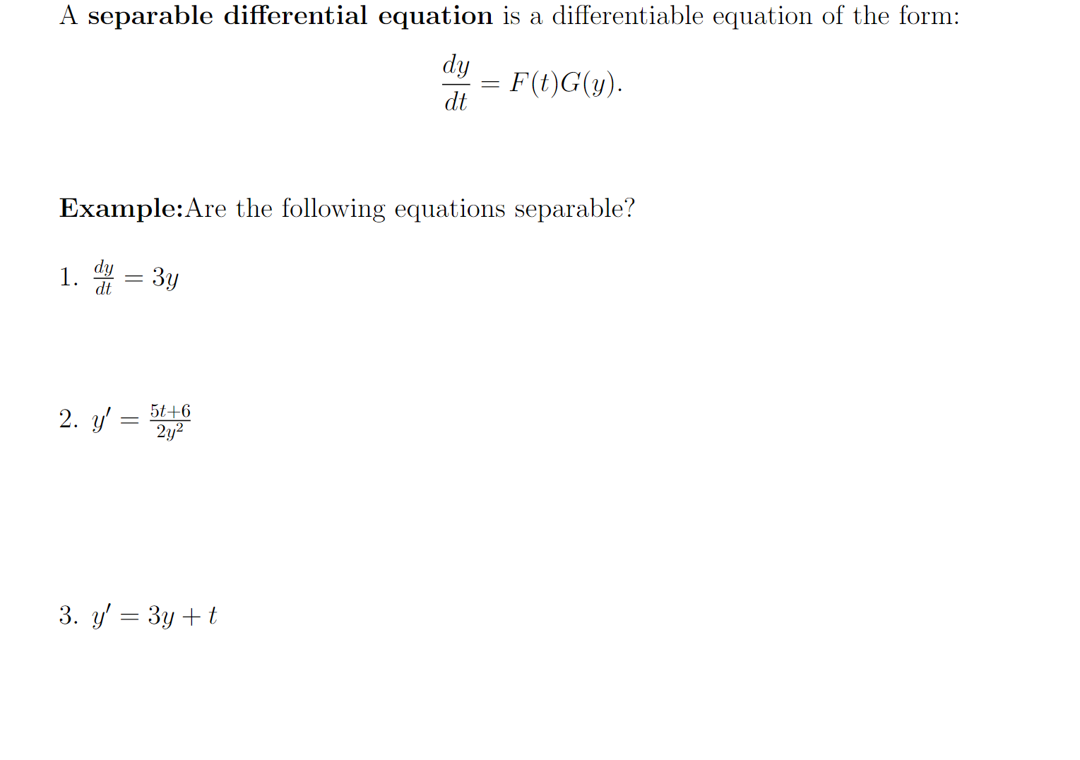 A separable differential equation is a differentiable equation of the form:
dy
= F(t)G(y).
dt
Example:Are the following equations separable?
dy
1.
dt
3y
5t+6
2. y'
2y2
3. y' = 3y + t
