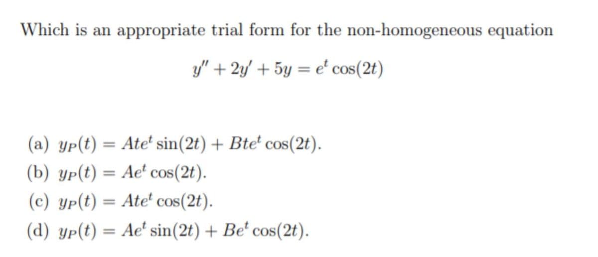 Which is an appropriate trial form for the non-homogeneous equation
y" + 2y' + 5y = e' cos(2t)
(a) yp(t) = Ate' sin(2t) + Bte² cos(2t).
(b) yp(t) = Ae' cos(2t).
(c) yp(t) = Ate' cos(2t).
(d) yp(t) = Ae' sin(2t) + Be' cos(2t).
%3D
