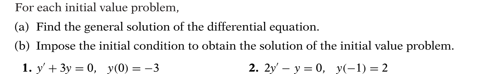 For each initial value problem,
(a) Find the general solution of the differential equation.
(b) Impose the initial condition to obtain the solution of the initial value problem.
1. y' + 3y = 0, y(0) = –3
2. 2y' – y = 0, y(-1)=2
|
