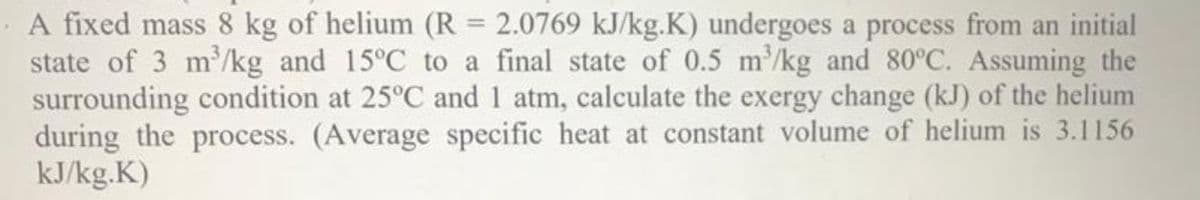 A fixed mass 8 kg of helium (R = 2.0769 kJ/kg.K) undergoes a process from an initial
state of 3 m/kg and 15°C to a final state of 0.5 m/kg and 80°C. Assuming the
surrounding condition at 25°C and 1 atm, calculate the exergy change (kJ) of the helium
during the process. (Average specific heat at constant volume of helium is 3.1156
kJ/kg.K)
