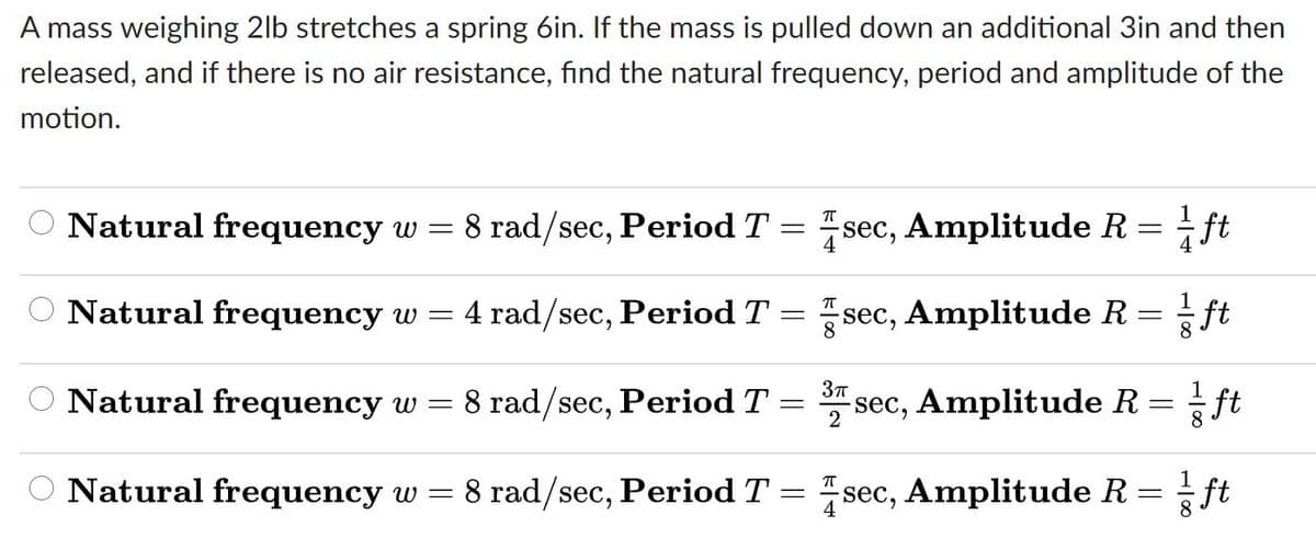 A mass weighing 2lb stretches a spring 6in. If the mass is pulled down an additional 3in and then
released, and if there is no air resistance, find the natural frequency, period and amplitude of the
motion.
O Natural frequency w = 8 rad/sec, Period T = sec, Amplitude R
ft
Natural frequency w =
= 4 rad/sec, Period T = sec, Amplitude R
ft
O Natural frequency w = 8 rad/sec, Period T = sec, Amplitude R = ft
1
O Natural frequency w = 8 rad/sec, Period T = sec, Amplitude R =
ft
8
