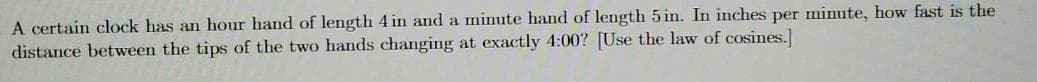 A certain clock has an hour hand of length 4 in and a minute hand of length 5 in. In inches per minute, how fast is the
distance between the tips of the two hands changing at exactly 4:00? [Use the law of cosines.]
