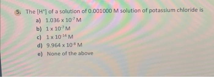 5. The [H*] of a solution of 0.001000 M solution of potassium chloride is
a) 1.036 x 107M
b) 1 x 107 M
c) 1x 1014 M
d) 9.964 x 108 M
e) None of the above
