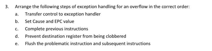 3. Arrange the following steps of exception handling for an overflow in the correct order:
a.
Transfer control to exception handler
b.
Set Cause and EPC value
C. Complete previous instructions
d.
Prevent destination register from being clobbered
e.
Flush the problematic instruction and subsequent instructions