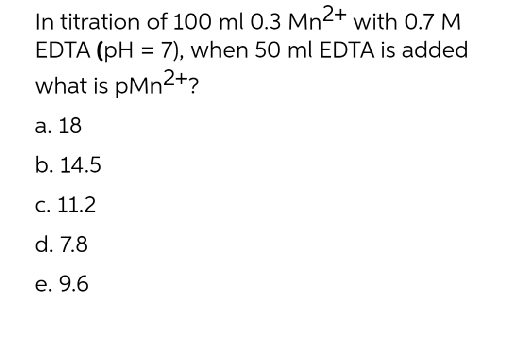 In titration of 100 ml 0.3 Mn2+ with 0.7 M
EDTA (pH = 7), when 50 ml EDTA is added
what is pMn²+?
a. 18
b. 14.5
c. 11.2
d. 7.8
e. 9.6