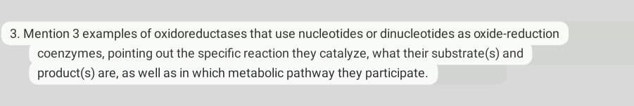 3. Mention 3 examples of oxidoreductases that use nucleotides or dinucleotides as oxide-reduction
coenzymes, pointing out the specific reaction they catalyze, what their substrate(s) and
product(s) are, as well as in which metabolic pathway they participate.