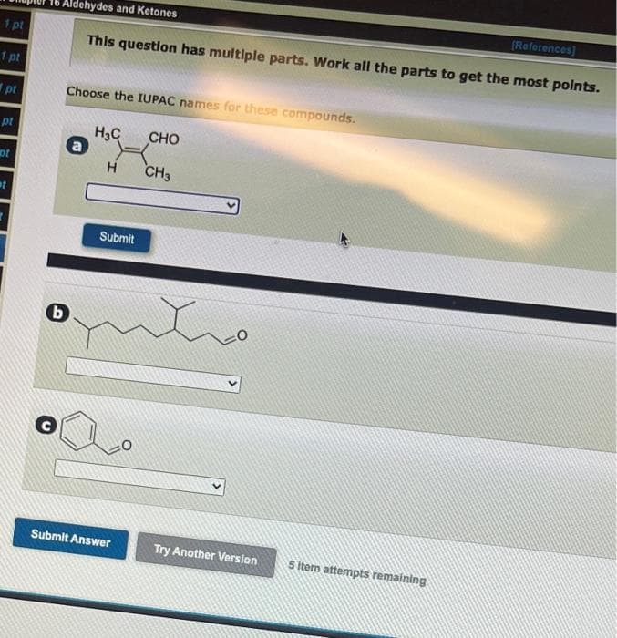 Aldehydes and Ketones
(Reforences)
1 pt
This question has multiple parts. Work all the parts to get the most polnts.
1 pt
pt
Choose the IUPAC names for these compounds.
pt
H3C
CHO
ot
CH3
Submit
Submlt Answer
Try Another Version
5 Item attempts remaining
