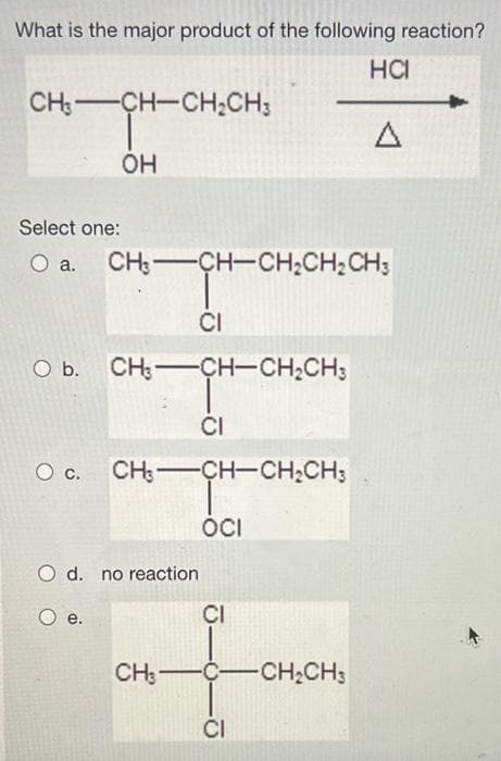 What is the major product of the following reaction?
HCI
CH:-CH-CH;CH;
Select one:
O a.
CH;-CH-CH;CH;CH;
CI
O b. CH:-CH-CH,CH;
CI
Oc.
CH: CH-CH;CH;
ÓCI
O d. no reaction
е.
CI
CH:-C-CH;CH3
CI
