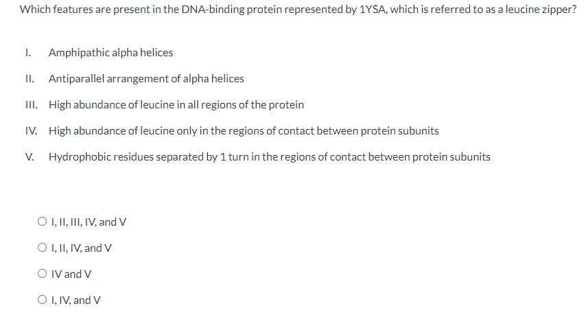 Which features are present in the DNA-binding protein represented by 1YSA, which is referred to as a leucine zipper?
I.
Amphipathic alpha helices
II. Antiparallel arrangement of alpha helices
III. High abundance of leucine in all regions of the protein
IV. High abundance of leucine only in the regions of contact between protein subunits
V. Hydrophobic residues separated by 1 turn in the regions of contact between protein subunits
O ,II, I, IV, and V
O 1, II, IV, and V
O IV and V
O I, IV, and V
