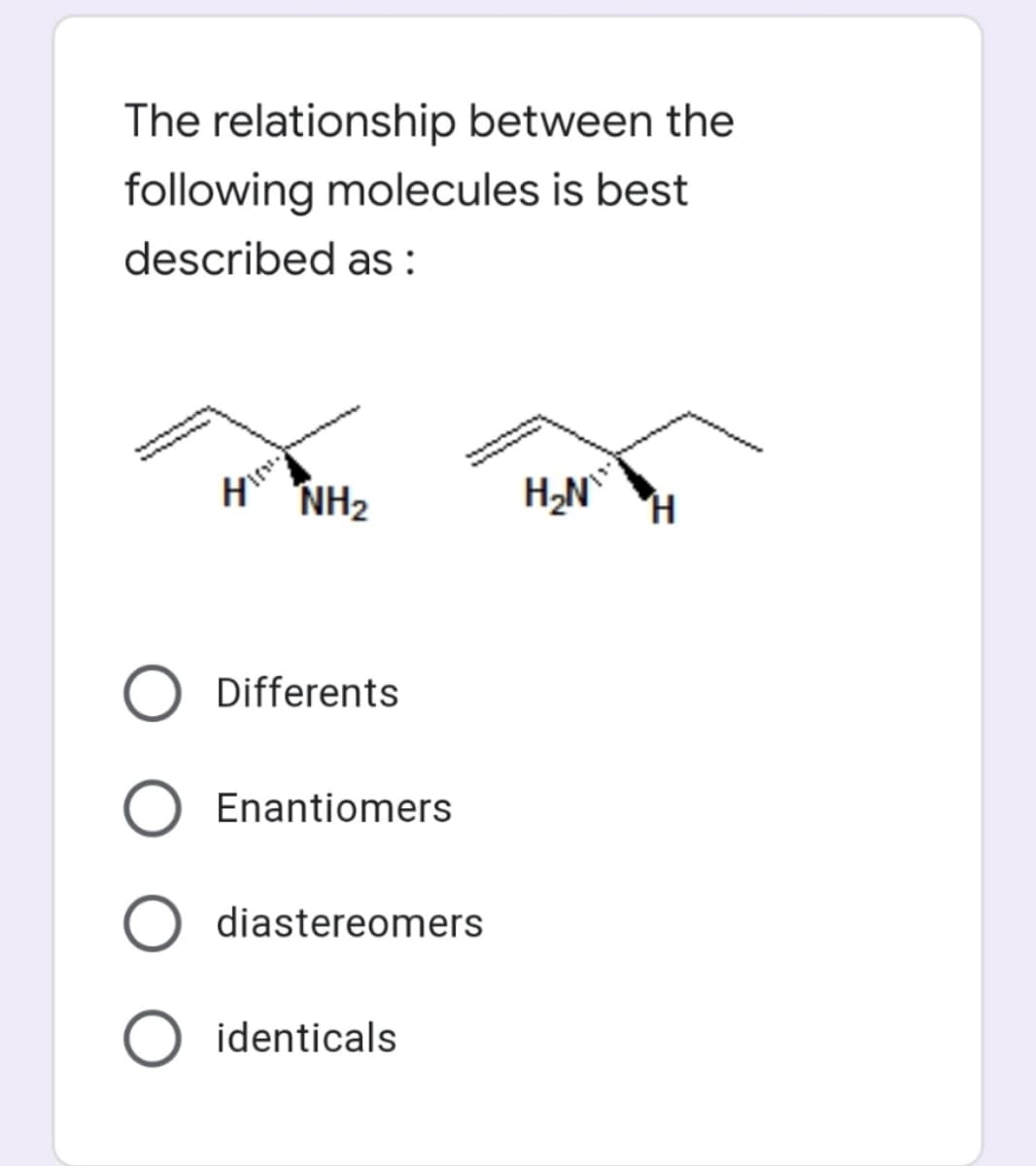 The relationship between the
following molecules is best
described as :
NH2
H,N°
Differents
Enantiomers
diastereomers
O identicals
