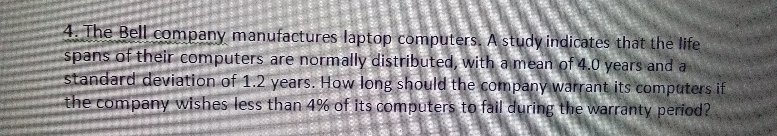 4. The Bell company manufactures laptop computers. A study indicates that the life
spans of their computers are normally distributed, with a mean of 4.0 years and a
standard deviation of 1.2 years. How long should the company warrant its computers if
the company wishes less than 4% of its computers to fail during the warranty period?
