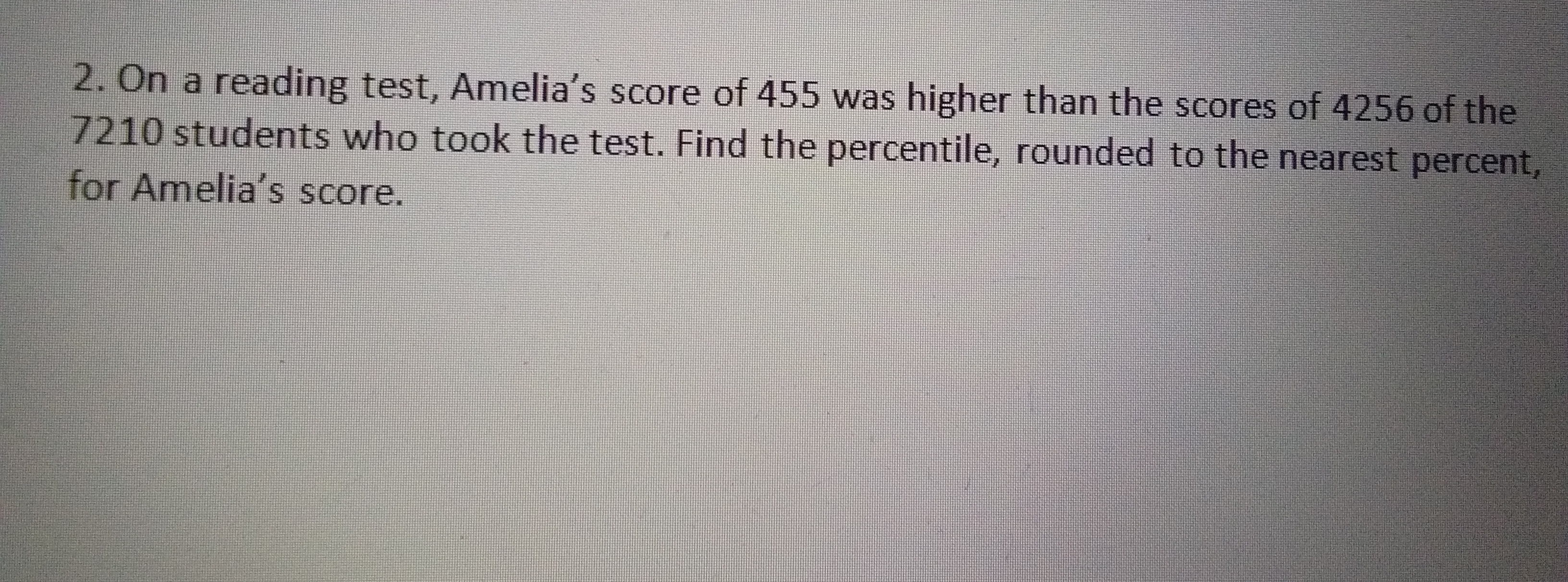2. On a reading test, Amelia's score of 455 was higher than the scores of 4256 of the
7210 students who took the test. Find the percentile, rounded to the nearest percent,
for Amelia's score.
