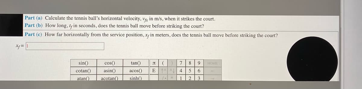 Part (a) Calculate the tennis ball's horizontal velocity, VA in m/s, when it strikes the court.
Part (b) How long, tein seconds, does the tennis ball move before striking the court?
Part (c) How far horizontally from the service position, xfin meters, does the tennis ball move before striking the court?
Xf =
sin()
cos()
tan()
8
9
HOME
cotan()
asin()
acos()
4
5
atan()
acotan()
sinh().
2
3
