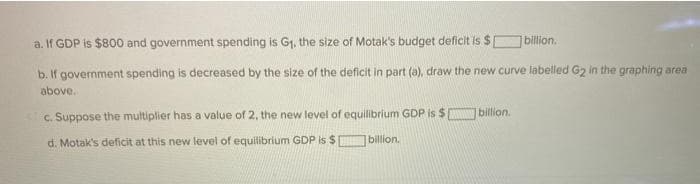 a. If GDP is $800 and government spending is G₁, the size of Motak's budget deficit is $
b. If government spending is decreased by the size of the deficit in part (a), draw the new curve labelled G2 in the graphing area
above.
c. Suppose the multiplier has a value of 2, the new level of equilibrium GDP is $
billion.
d. Motak's deficit at this new level of equilibrium GDP is $
billion.
billion.