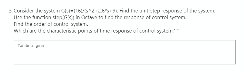 3. Consider the system G(s)=(16)/(s^2+2.6*s+9). Find the unit-step response of the system.
Use the function step(G(s)) in Octave to find the response of control system.
Find the order of control system.
Which are the characteristic points of time response of control system? *
Yanıtınızı girin
