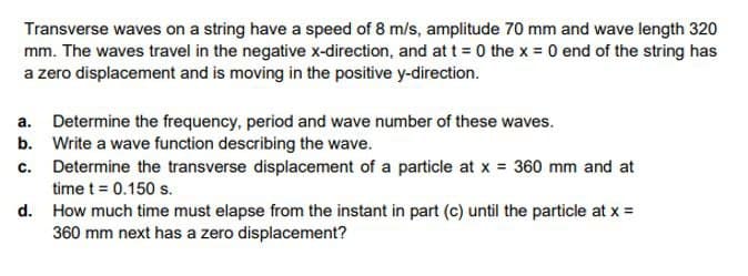 Transverse waves on a string have a speed of 8 m/s, amplitude 70 mm and wave length 320
mm. The waves travel in the negative x-direction, and at t = 0 the x 0 end of the string has
a zero displacement and is moving in the positive y-direction.
a. Determine the frequency, period and wave number of these waves.
b. Write a wave function describing the wave.
c. Determine the transverse displacement of a particle at x 360 mm and at
time t = 0.150 s.
d. How much time must elapse from the instant in part (c) until the particle at x =
360 mm next has a zero displacement?
