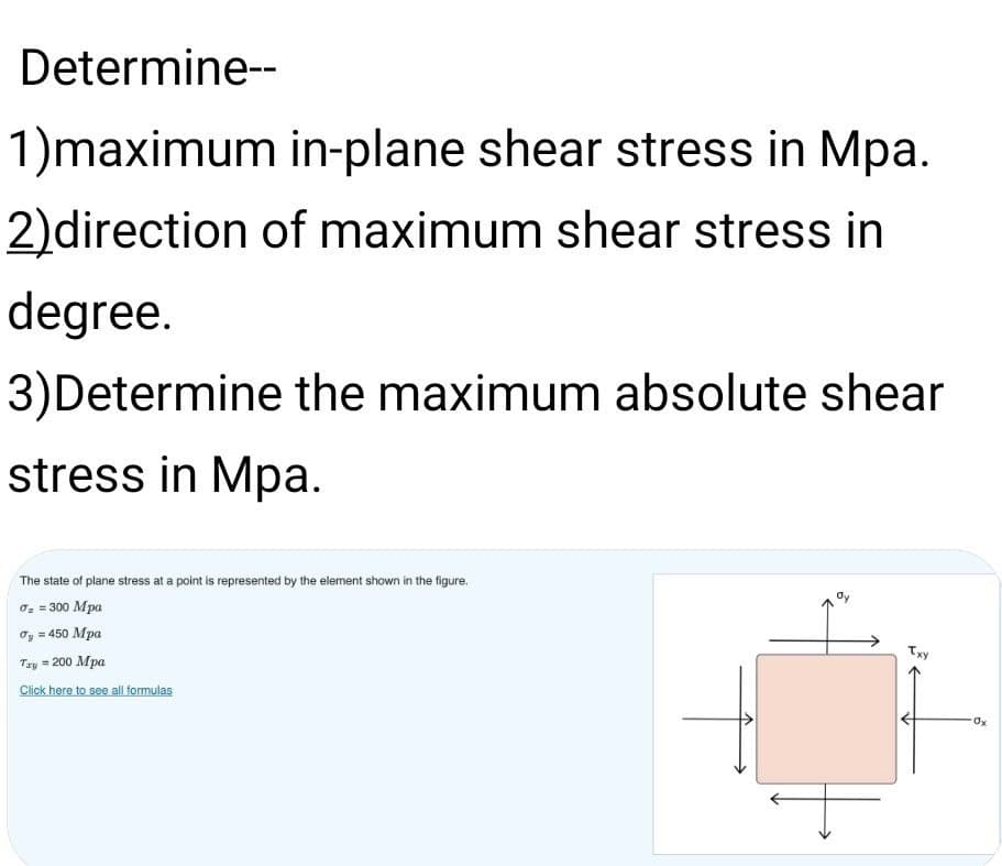 Determine--
1)maximum in-plane shear stress in Mpa.
2)direction of maximum shear stress in
degree.
3)Determine the maximum absolute shear
stress in Mpa.
The state of plane stress at a point is represented by the element shown in the figure.
0: = 300 Mpa
Oy = 450 Mpa
Txy
Tay = 200 Mpa
Click here to see all formulas
Ox
