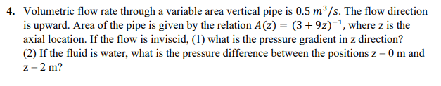 4. Volumetric flow rate through a variable area vertical pipe is 0.5 m³/s. The flow direction
is upward. Area of the pipe is given by the relation A(z) = (3+9z)-1, where z is the
axial location. If the flow is inviscid, (1) what is the pressure gradient in z direction?
(2) If the fluid is water, what is the pressure difference between the positions z = 0 m and
z= 2 m?
