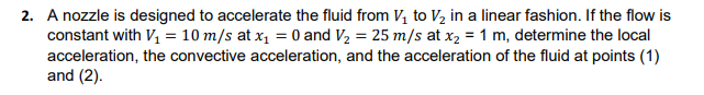 2. A nozzle is designed to accelerate the fluid from V, to V2 in a linear fashion. If the flow is
constant with V, = 10 m/s at x, = 0 and V, = 25 m/s at x2 = 1 m, determine the local
acceleration, the convective acceleration, and the acceleration of the fluid at points (1)
and (2).
