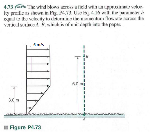 4.73 (WILEY The wind blows across a field with an approximate veloc-
ity profile as shown in Fig. P4.73. Use Eq. 4.16 with the parameter b
equal to the velocity to determine the momentum flowrate across the
vertical surface A-B, which is of unit depth into the paper.
6 m/s
6.0 mi
3.0 m
A
Figure P4.73
