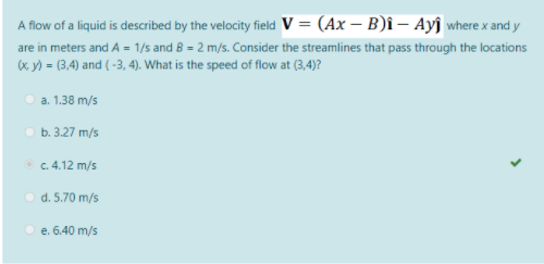 A flow of a liquid is described by the velocity field V = (Ax – B)î – Ayî where x and y
are in meters and A = 1/s and B = 2 m/s. Consider the streamlines that pass through the locations
x y) = (3,4) and ( -3, 4). What is the speed of flow at (3,4)?
Оа. 1.38 m/s
оь. 3.27 m/s
c. 4.12 m/s
O d. 5.70 m/s
e. 6.40 m/s
