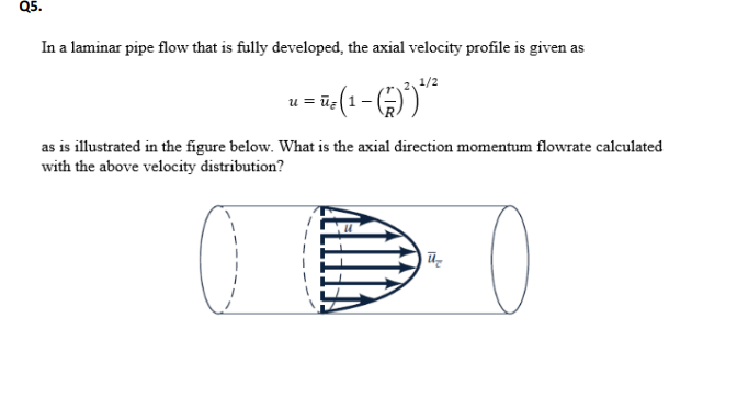Q5.
In a laminar pipe flow that is fully developed, the axial velocity profile is given as
1/2
as is illustrated in the figure below. What is the axial direction momentum flowrate calculated
with the above velocity distribution?
