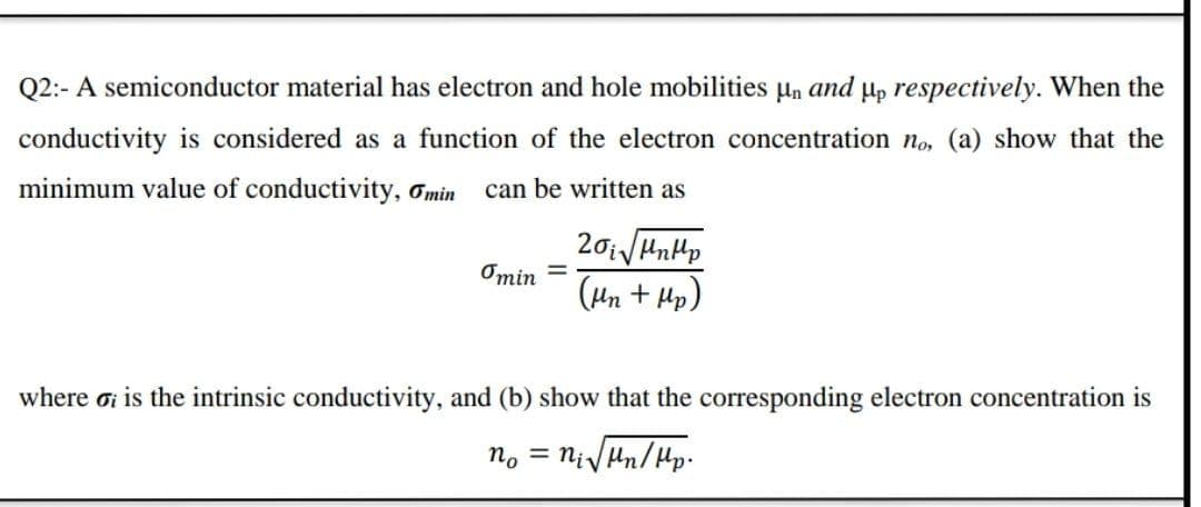 Q2:- A semiconductor material has electron and hole mobilities µn and µp respectively. When the
conductivity is considered as a function of the electron concentration no, (a) show that the
minimum value of conductivity, Omin can be written as
Omin =
(Hn + Hp)
where ơi is the intrinsic conductivity, and (b) show that the corresponding electron concentration is
no = niVun/Hlp.
