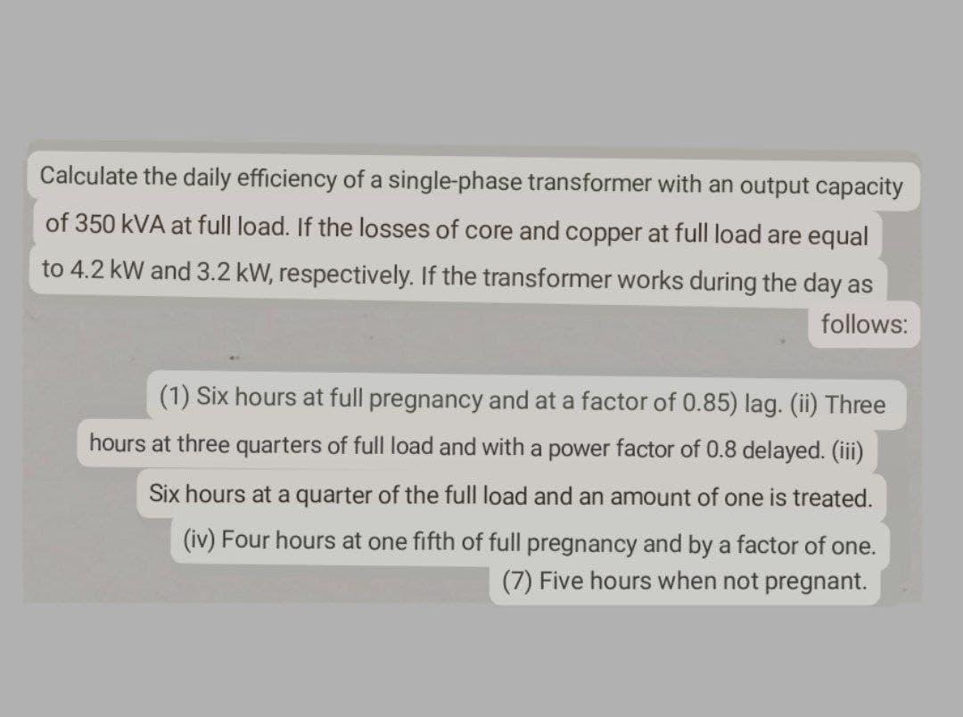 Calculate the daily efficiency of a single-phase transformer with an output capacity
of 350 kVA at full load. If the losses of core and copper at full load are equal
to 4.2 kW and 3.2 kW, respectively. If the transformer works during the day as
follows:
(1) Six hours at full pregnancy and at a factor of 0.85) lag. (ii) Three
hours at three quarters of full load and with a power factor of 0.8 delayed. (iii)
Six hours at a quarter of the full load and an amount of one is treated.
(iv) Four hours at one fifth of full pregnancy and by a factor of one.
(7) Five hours when not pregnant.
