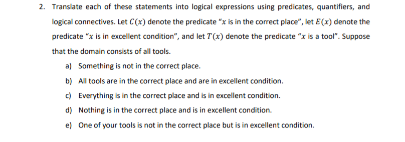 2. Translate each of these statements into logical expressions using predicates, quantifiers, and
logical connectives. Let C(x) denote the predicate "x is in the correct place", let E(x) denote the
predicate "x is in excellent condition", and let T(x) denote the predicate "x is a tool". Suppose
that the domain consists of all tools.
a) Something is not in the correct place.
b) All tools are in the correct place and are in excellent condition.
c) Everything is in the correct place and is in excellent condition.
d) Nothing is in the correct place and is in excellent condition.
e) One of your tools is not in the correct place but is in excellent condition.
