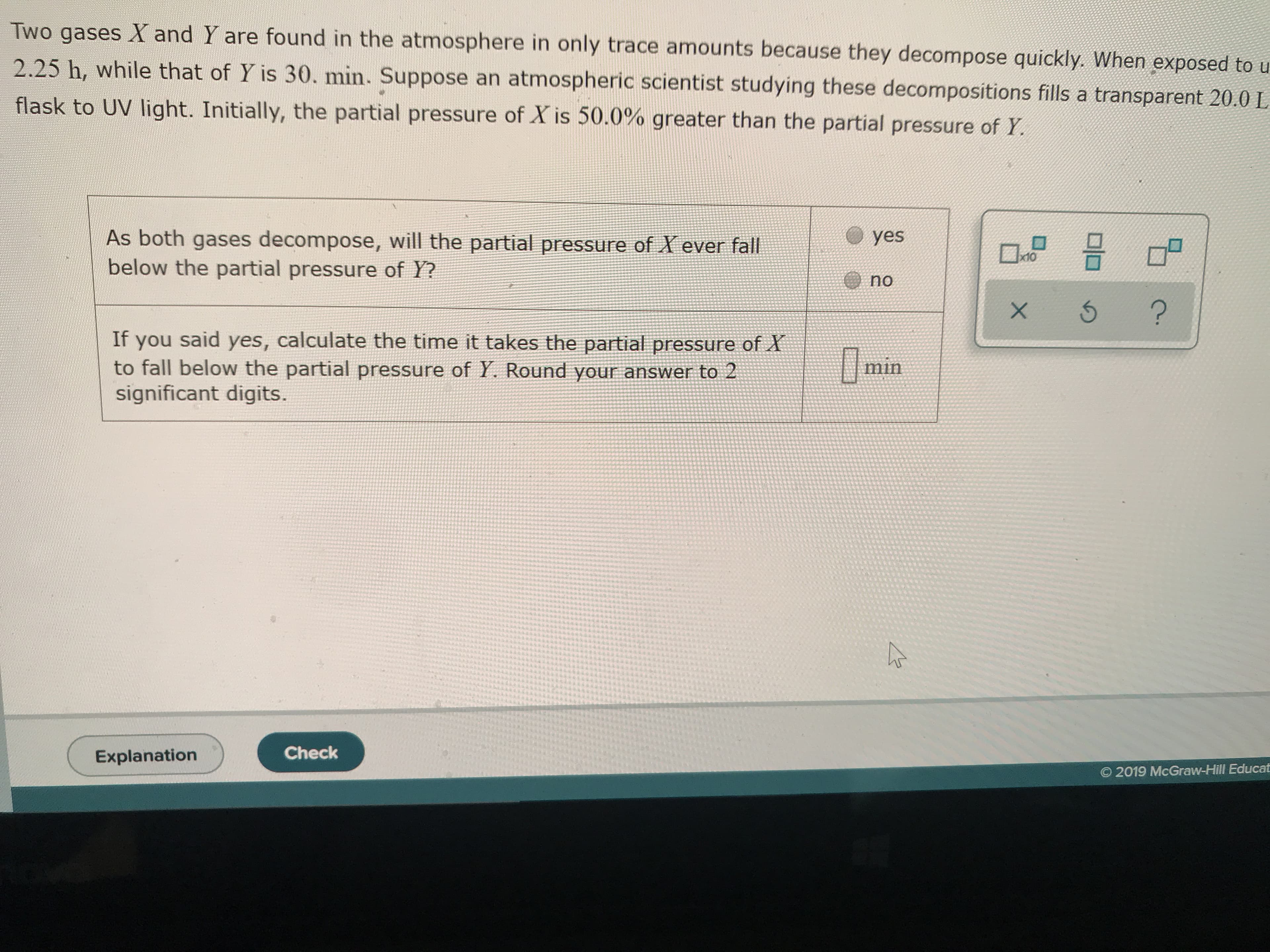 Two gases X and Y are found in the atmosphere in only trace amounts because they decompose quickly. When exposed to u
2.25 h, while that of Y is 30. min. Suppose an atmospheric scientist studying these decompositions fills a transparent 20.0 L
flask to UV light. Initially, the partial pressure of X is 50.0% greater than the partial pressure of Y
As both gases decompose, will the partial pressure of X ever fall
below the partial pressure of Y?
yes
D
x10
no
?
If you said yes, calculate the time it takes the partial pressure of X
to fall below the partial pressure of Y. Round your answer to 2
significant digits.
min
Check
Explanation
O 2019 McGraw-Hill Educat
X
