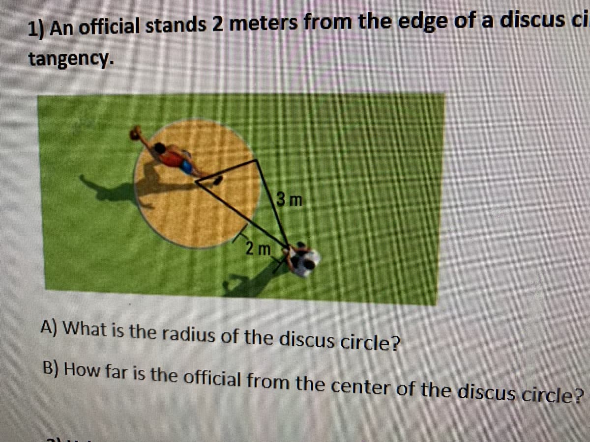 1) An official stands 2 meters from the edge of a discus ci
tangency.
3 m
2 m
A) What is the radius of the discus circle?
B) How far is the official from the center of the discus circle?
