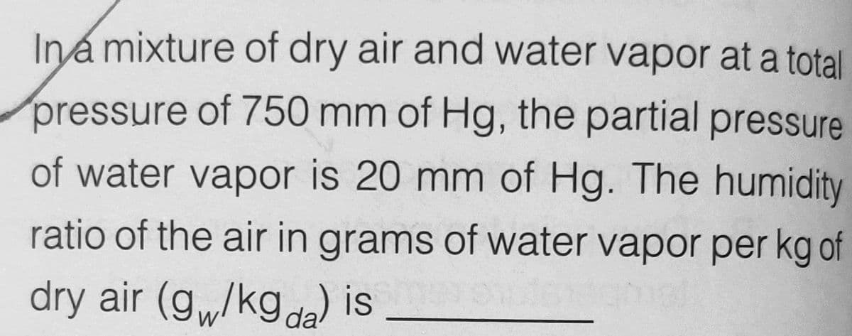 Ina mixture of dry air and water vapor at a total
pressure of 750 mm of Hg, the partial pressure
of water vapor is 20 mm of Hg. The humidity
ratio of the air in grams of water vapor per kg of
dry air (g,/kgda) is
