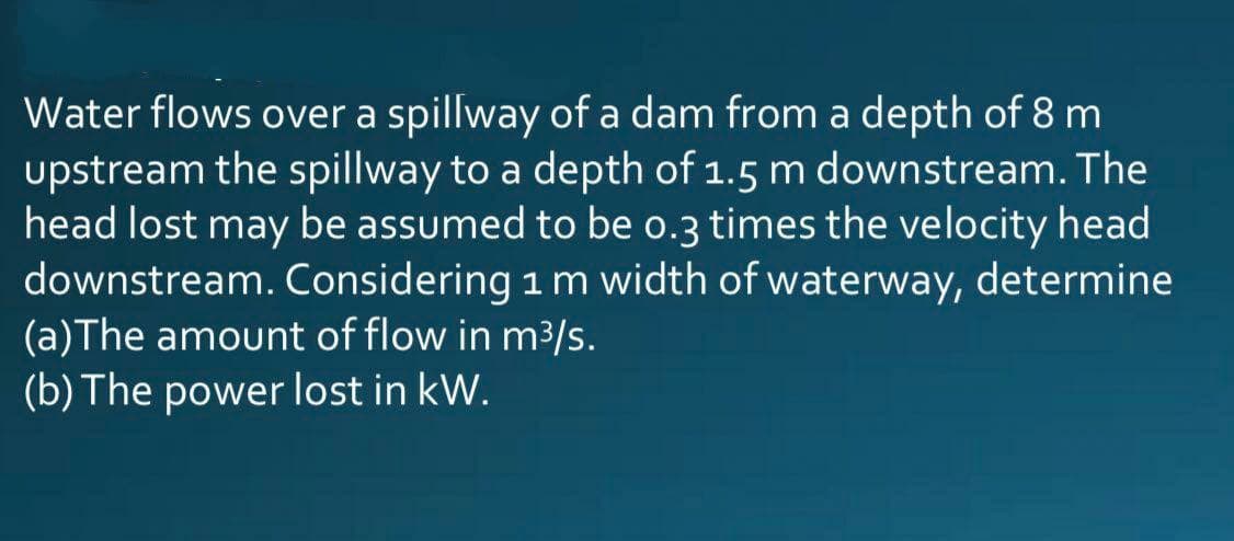 Water flows over a spillway of a dam from a depth of 8 m
upstream the spillway to a depth of 1.5 m downstream. The
head lost may be assumed to be o.3 times the velocity head
downstream. Considering 1 m width of waterway, determine
(a)The amount of flow in m3/s.
(b) The power lost in kW.
