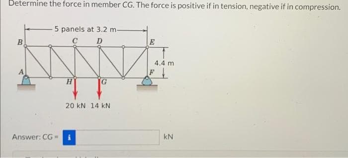 Determine the force in member CG. The force is positive if in tension, negative if in compression.
5 panels at 3.2 m-
B
C D
E
4.4 m
20 kN 14 kN
Answer: CG =
kN
