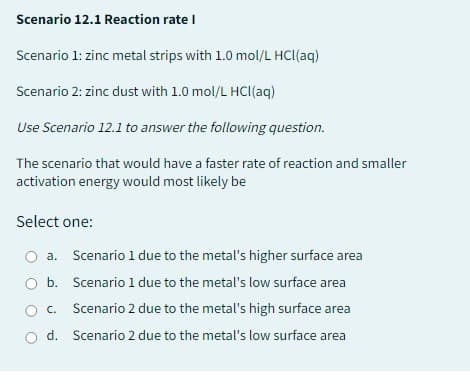 Scenario 12.1 Reaction rate I
Scenario 1: zinc metal strips with 1.0 mol/L HCl(aq)
Scenario 2: zinc dust with 1.0 mol/L HCl(aq)
Use Scenario 12.1 to answer the following question.
The scenario that would have a faster rate of reaction and smaller
activation energy would most likely be
Select one:
O a. Scenario 1 due to the metal's higher surface area
b.
Scenario 1 due to the metal's low surface area
C.
Scenario 2 due to the metal's high surface area
O d. Scenario 2 due to the metal's low surface area