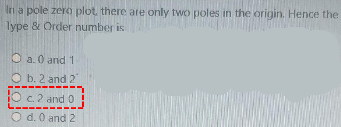 In a pole zero plot, there are only two poles in the origin. Hence the
Type & Order number is
O a. 0 and 1
O b. 2 and 2
HO c. 2 and 0
O d. 0 and 2
