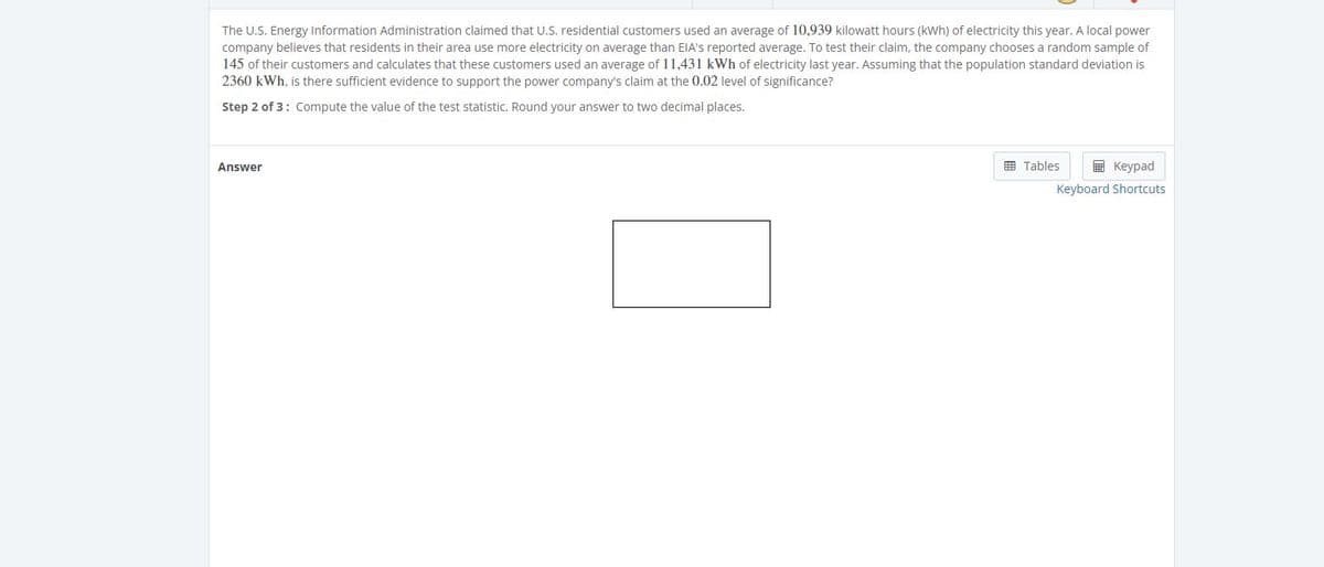 The U.S. Energy Information Administration claimed that U.S. residential customers used an average of 10,939 kilowatt hours (kWh) of electricity this year. A local power
company believes that residents in their area use more electricity on average than EIA's reported average. To test their claim, the company chooses a random sample of
145 of their customers and calculates that these customers used an average of 11,431 kWh of electricity last year. Assuming that the population standard deviation is
2360 kWh, is there sufficient evidence to support the power company's claim at the 0.02 level of significance?
Step 2 of 3: Compute the value of the test statistic. Round your answer to two decimal places.
Answer
囲 Tables
E Keypad
Keyboard Shortcuts
