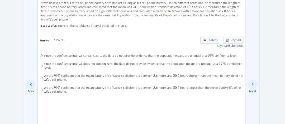 Steve believes that his wife's cell phone battery does not last as long as his cell phone battery. On ten different occasions, he measured the length of
time his cell phone battery lasted and calculated that the mean was 24.1 hours with a standard deviation of 10.3 hours. He measured the length of
time his wife's cell phone battery lasted on eight different occasions and calculated a mean of 16.8 hours with a standard deviation of 7.8 hours.
Assume that the population variances are the same. Let Population 1 be the battery life of Steve's cell phone and Population 2 be the battery life of
his wife's cell phone.
Step 2 of 2: Interpret the confidence interval obtained in Step 1.
Answer
1 Point
E Tables
E Keypad
Keyboard Shortcuts
O Since the confidence interval contains zero, the data do not provide evidence that the population means are unequal at a 99% confidence level.
Since the confidence interval does not contain zero, the data do not provide evidence that the population means are unequal at a 99 % confidence
level.
We are 99% confident that the mean battery life of Steve's cell phone is between 5.6 hours and 20.2 hours shorter than the mean battery life of his
wife's cell phone.
>
We are 99% confident that the mean battery life of Steve's cell phone is between 5.6 hours and 20.2 hours longer than the mean battery life of his
wife's cell phone.
Prev
Next
