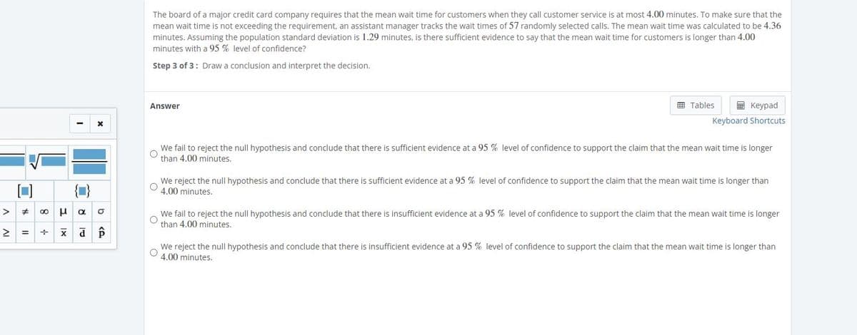 The board of a major credit card company requires that the mean wait time for customers when they call customer service is at most 4.00 minutes. To make sure that the
mean wait time is not exceeding the requirement, an assistant manager tracks the wait times of 57 randomly selected calls. The mean wait time was calculated to be 4.36
minutes. Assuming the population standard deviation is 1.29 minutes, is there sufficient evidence to say that the mean wait time for customers is longer than 4.00
minutes with a 95 % level of confidence?
Step 3 of 3: Draw a conclusion and interpret the decision.
E Tables
E Keypad
Answer
Keyboard Shortcuts
We fail to reject the null hypothesis and conclude that there is sufficient evidence at a 95 % level of confidence to support the claim that the mean wait time is longer
than 4.00 minutes.
{1}
We reject the null hypothesis and conclude that there is sufficient evidence at a 95 % level of confidence to support the claim that the mean wait time is longer than
4.00 minutes.
>
u a o
We fail to reject the null hypothesis and conclude that there is insufficient evidence at a 95 % level of confidence to support the claim that the mean wait time is longer
than 4.00 minutes.
%3D
We reject the null hypothesis and conclude that there is insufficient evidence at a 95 % level of confidence to support the claim that the mean wait time is longer than
4.00 minutes.
