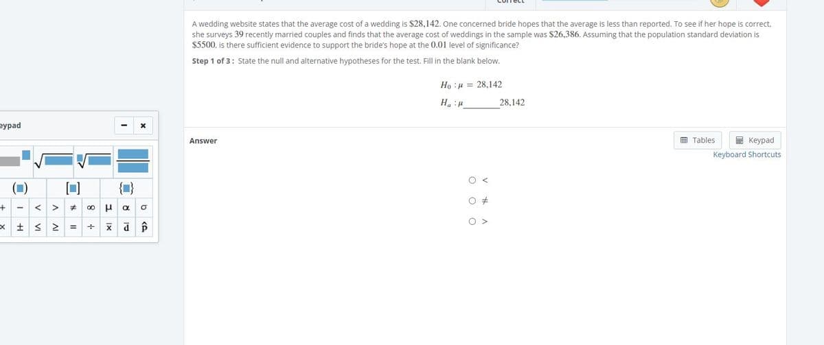 A wedding website states that the average cost of a wedding is $28,142. One concerned bride hopes that the average is less than reported. To see if her hope is correct,
she surveys 39 recently married couples and finds that the average cost of weddings in the sample was $26,386. Assuming that the population standard deviation is
$5500, is there sufficient evidence to support the bride's hope at the 0.01 level of significance?
Step 1 of 3: State the null and alternative hypotheses for the test. Fill in the blank below.
Ho :µ = 28,142
Ha :u
28,142
вурad
Answer
E Tables
E Keypad
Keyboard Shortcuts
{1}
O >
I +1
