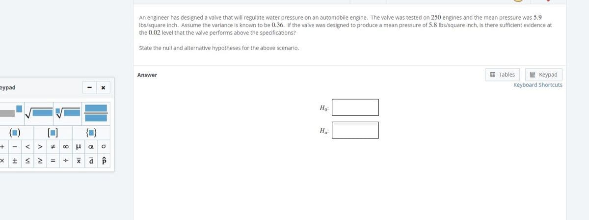 An engineer has designed a valve that will regulate water pressure on an automobile engine. The valve was tested on 250 engines and the mean pressure was 5.9
Ibs/square inch. Assume the variance is known to be 0.36. If the valve was designed to produce a mean pressure of 5.8 lbs/square inch, is there sufficient evidence at
the 0.02 level that the valve performs above the specifications?
State the null and alternative hypotheses for the above scenario.
国 Tables
E Keypad
Answer
Keyboard Shortcuts
еурad
Ho:
X土S2
b ce
v VI
