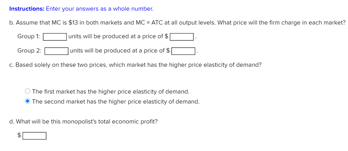 Instructions: Enter your answers as a whole number.
b. Assume that MC is $13 in both markets and MC = ATC at all output levels. What price will the firm charge in each market?
Group 1:
units will be produced at a price of $
Group 2:
units will be produced at a price of $
c. Based solely on these two prices, which market has the higher price elasticity of demand?
The first market has the higher price elasticity of demand.
The second market has the higher price elasticity of demand.
d. What will be this monopolist's total economic profit?
