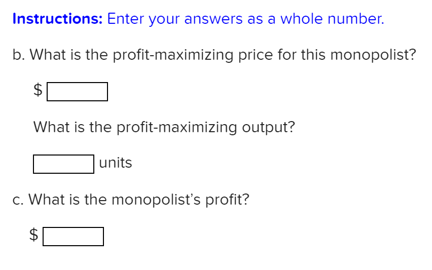 Instructions: Enter your answers as a whole number.
b. What is the profit-maximizing price for this monopolist?
What is the profit-maximizing output?
units
c. What is the monopolist's profit?
%24
%24
