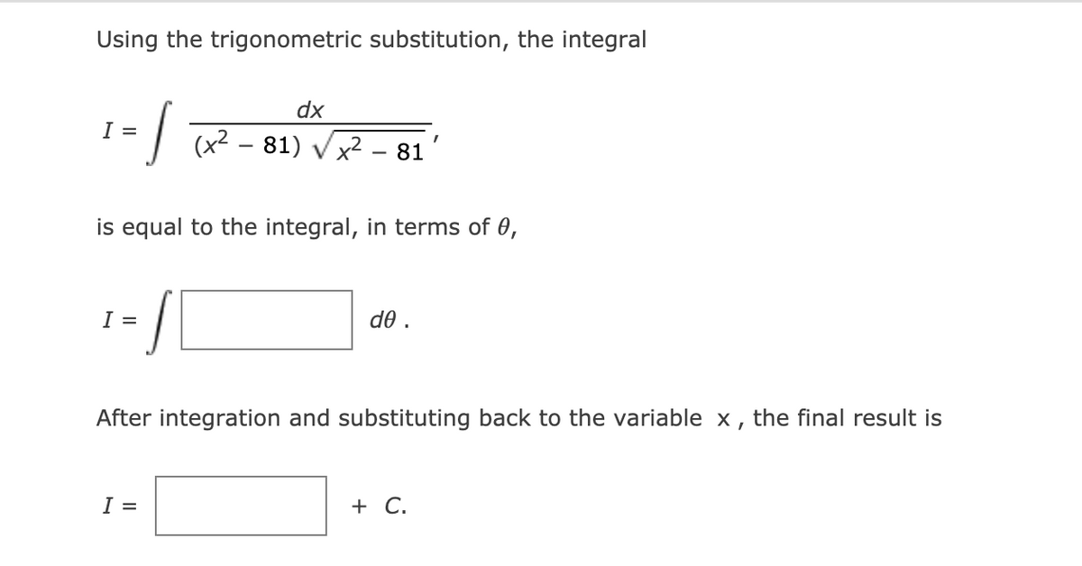 Using the trigonometric substitution, the integral
/-
dx
I =
(x2 – 81) Vx2 - 81
is equal to the integral, in terms of 0,
I =
d0 .
After integration and substituting back to the variable x,
the final result is
I =
+ C.
