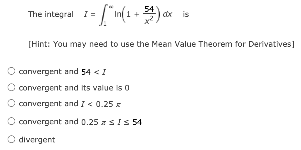 00
54
The integral I =
In 1 +
dx
is
x2
/1
[Hint: You may need to use the Mean Value Theorem for Derivatives]
convergent and 54 < I
convergent and its value is 0
convergent and I < 0.25 T
convergent and 0.25 x <I< 54
divergent
