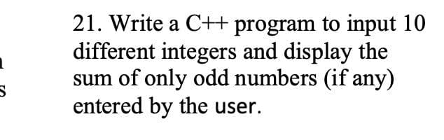 21. Write a C+ program to input 10
different integers and display the
sum of only odd numbers (if any)
entered by the user.
